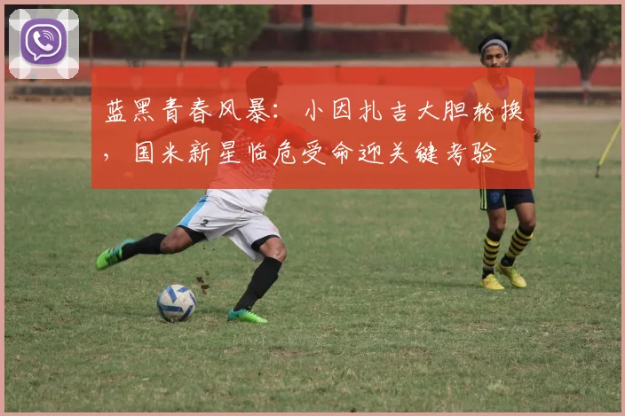 蓝黑青春风暴：小因扎吉大胆轮换，国米新星临危受命迎关键考验