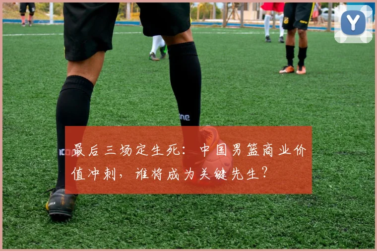 最后三场定生死：中国男篮商业价值冲刺，谁将成为关键先生？