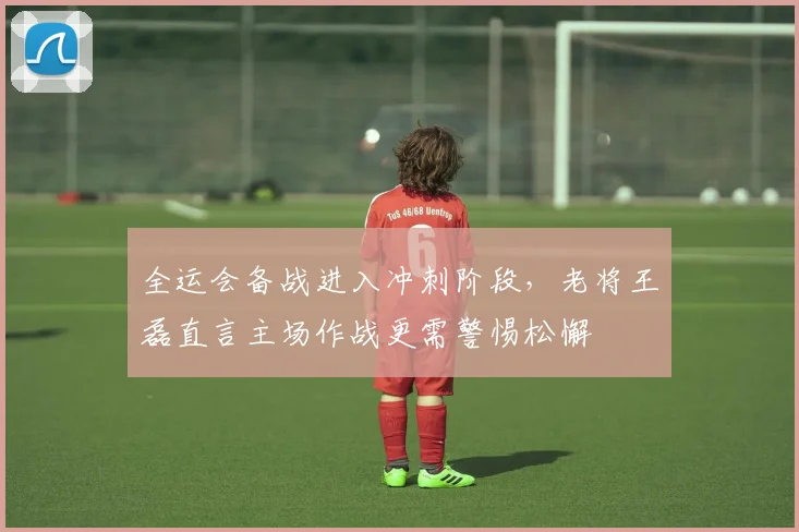 全运会备战进入冲刺阶段，老将王磊直言主场作战更需警惕松懈