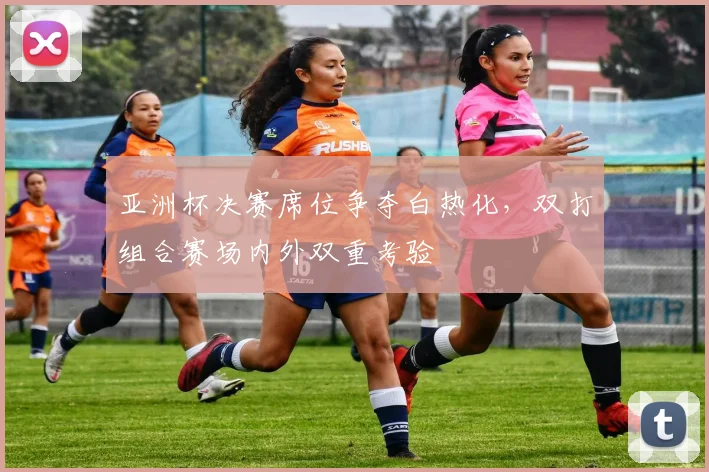 亚洲杯决赛席位争夺白热化，双打组合赛场内外双重考验