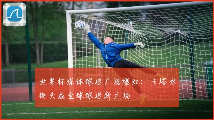 世界杯媒体球迷广场爆红：卡塔尔街头成全球球迷新主场