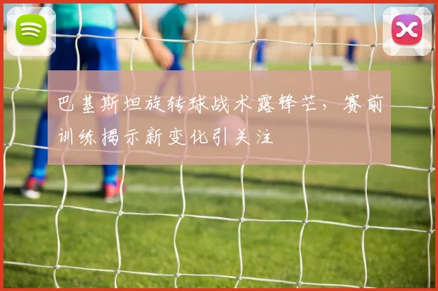 巴基斯坦旋转球战术露锋芒，赛前训练揭示新变化引关注