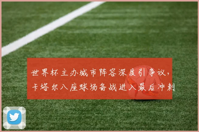 世界杯主办城市阵容深度引争议，卡塔尔八座球场备战进入最后冲刺