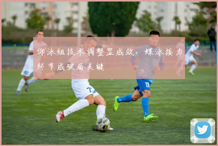 仰泳组技术调整显成效，蝶泳接力环节成破局关键