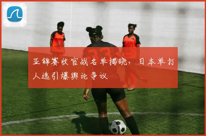亚锦赛收官战名单揭晓，日本单打人选引爆舆论争议