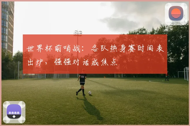 世界杯前哨战：各队热身赛时间表出炉，强强对话成焦点