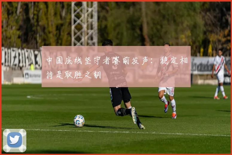中国底线坚守者赛前发声：稳定相持是取胜之钥