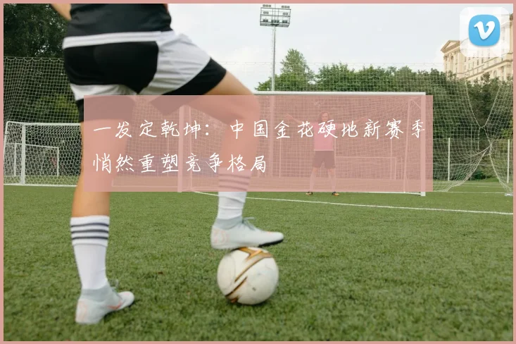 一发定乾坤：中国金花硬地新赛季悄然重塑竞争格局