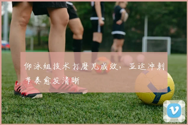 仰泳组技术打磨见成效，亚运冲刺节奏愈发清晰