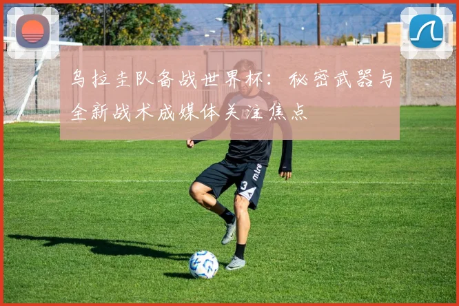 乌拉圭队备战世界杯：秘密武器与全新战术成媒体关注焦点