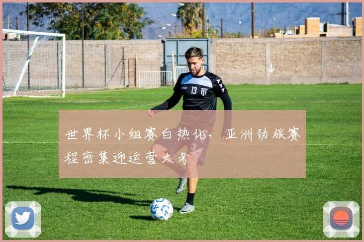 世界杯小组赛白热化，亚洲劲旅赛程密集迎运营大考