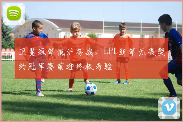 卫冕冠军抵沪备战，LPL新军无畏契约冠军赛前迎终极考验