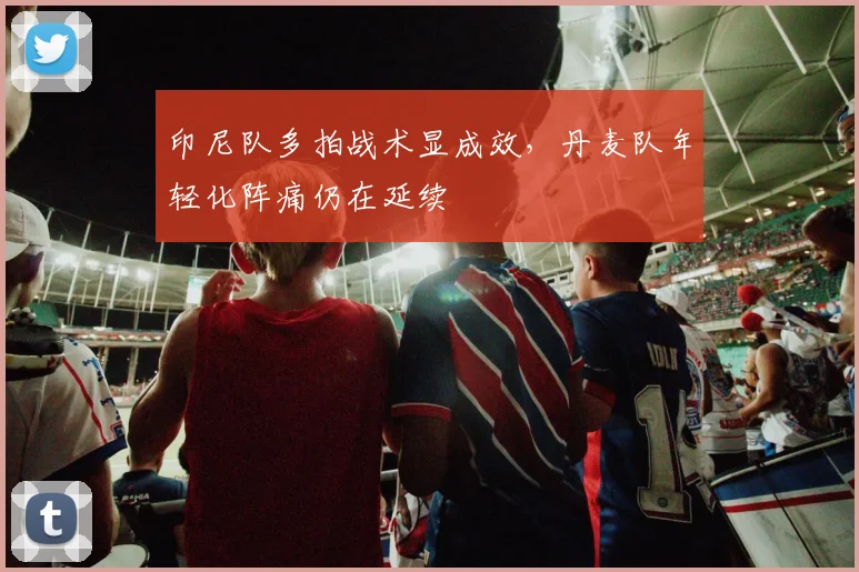 印尼队多拍战术显成效，丹麦队年轻化阵痛仍在延续