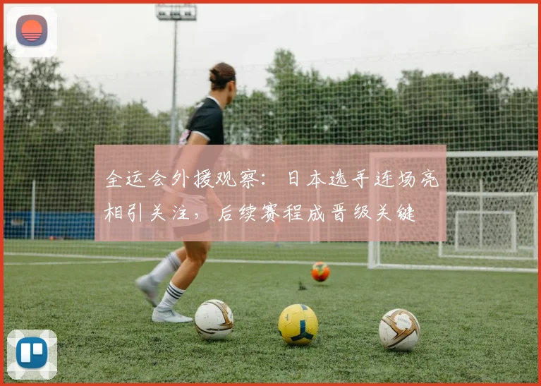 全运会外援观察：日本选手连场亮相引关注，后续赛程成晋级关键