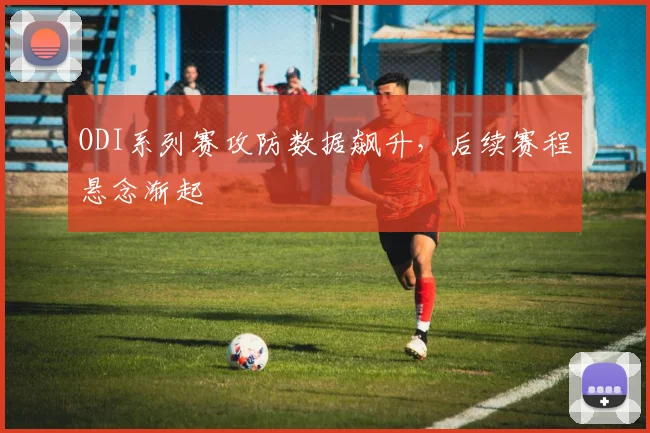 ODI系列赛攻防数据飙升，后续赛程悬念渐起