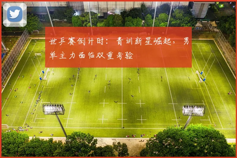 世乒赛倒计时：青训新星崛起，男单主力面临双重考验