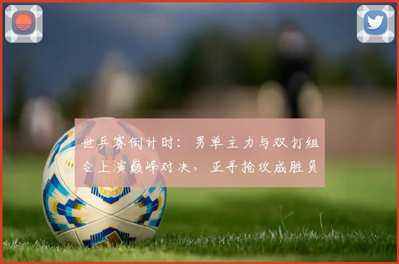 世乒赛倒计时：男单主力与双打组合上演巅峰对决，正手抢攻成胜负手