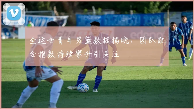 全运会青年男篮数据揭晓，团队配合指数持续攀升引关注