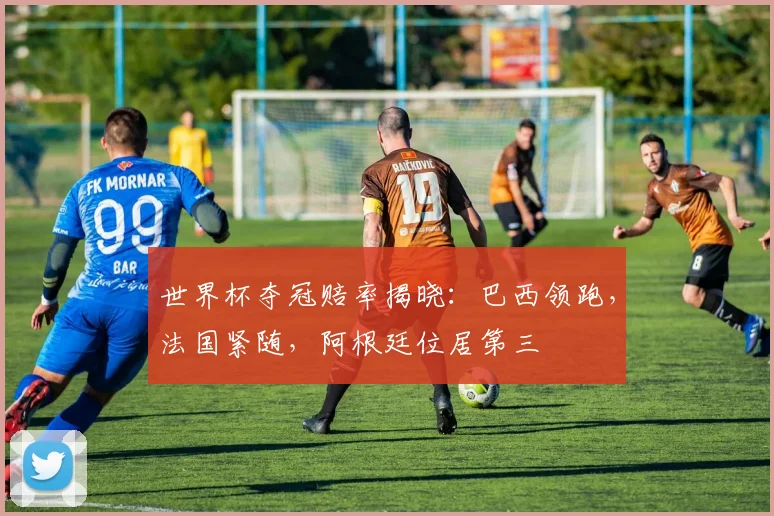 世界杯夺冠赔率揭晓：巴西领跑，法国紧随，阿根廷位居第三