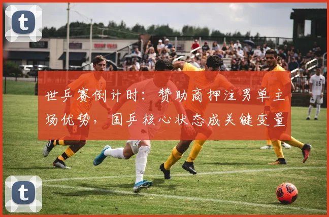 世乒赛倒计时：赞助商押注男单主场优势，国乒核心状态成关键变量