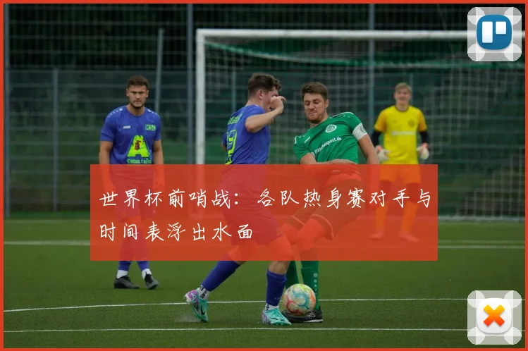 世界杯前哨战：各队热身赛对手与时间表浮出水面
