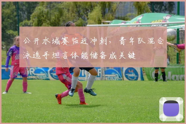 公开水域赛临近冲刺，青年队混合泳选手坦言体能储备成关键