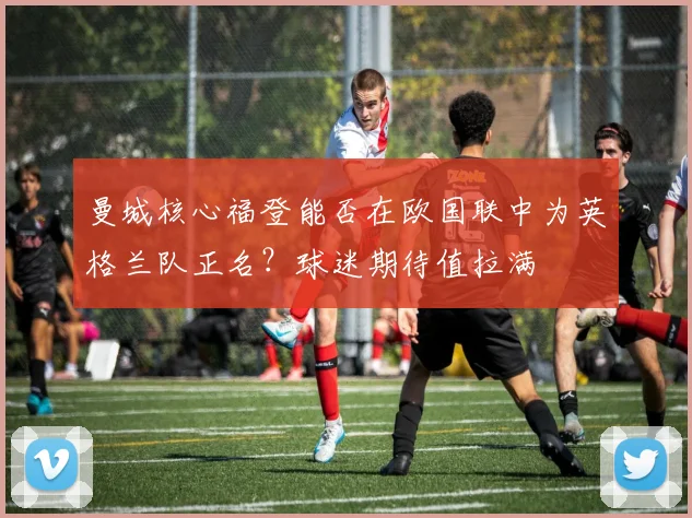 曼城核心福登能否在欧国联中为英格兰队正名？球迷期待值拉满