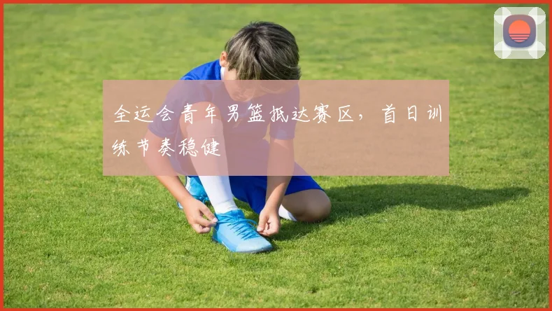 全运会青年男篮抵达赛区，首日训练节奏稳健