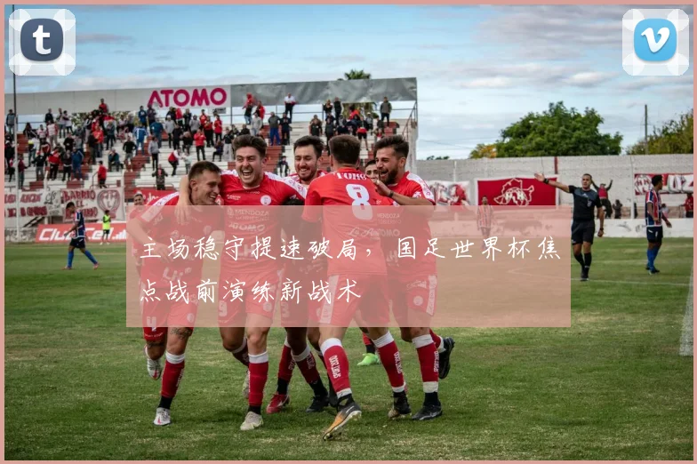 主场稳守提速破局，国足世界杯焦点战前演练新战术