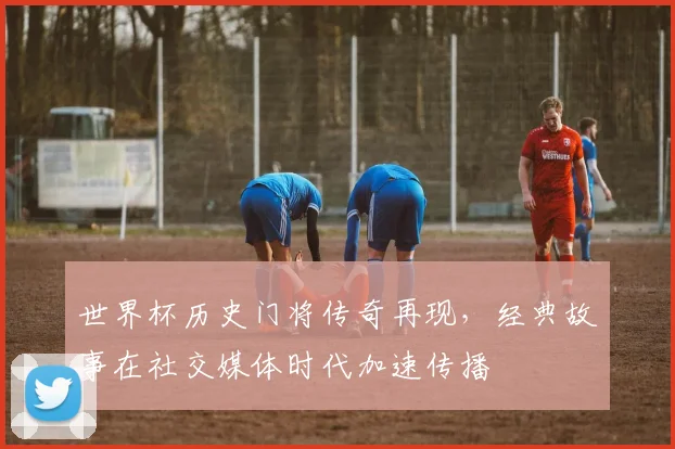 世界杯历史门将传奇再现，经典故事在社交媒体时代加速传播