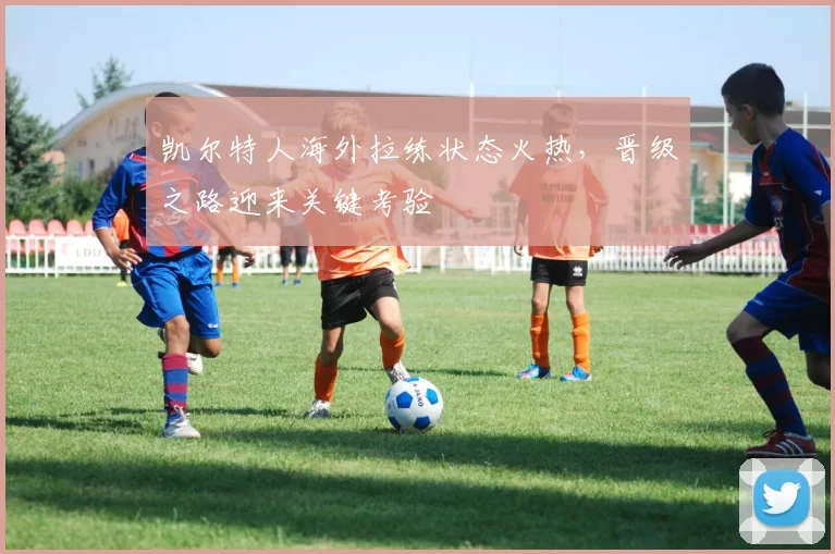 凯尔特人海外拉练状态火热，晋级之路迎来关键考验