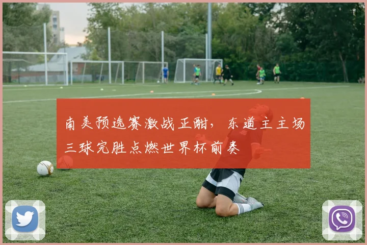 南美预选赛激战正酣，东道主主场三球完胜点燃世界杯前奏