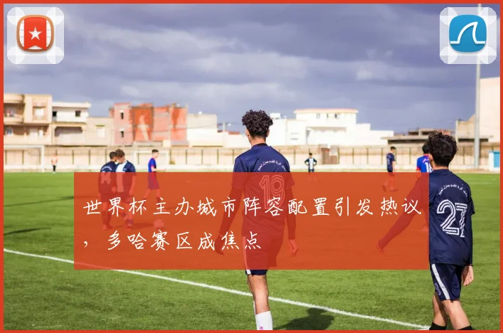 世界杯主办城市阵容配置引发热议，多哈赛区成焦点