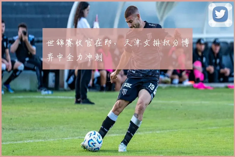 世锦赛收官在即，天津女排积分博弈中全力冲刺