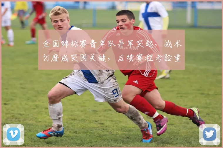 全国锦标赛青年队异军突起，战术打磨成突围关键，后续赛程考验重重